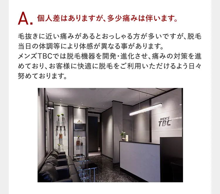 A.個人差はありますが、多少痛みは伴います。
痛みは毛抜きで毛を抜くときのように、チクッとするような体感です。
※体感には個人差がありますので、 体感が強い場合は遠慮なくスタッフにお伝えください。

また
メンズTBCでは少しでも痛みを軽減するために
脱毛器の開発
脱毛技術の研究
を続けています!

さらに
アフターケアで肌トラブルを軽減へ
コラーゲン・プラセンタ ヒアルロン酸(すべて保湿成分)配合のオリジナル美肌ケアジェルで、脱毛後のデリケートな肌にうるおいを与えます。
