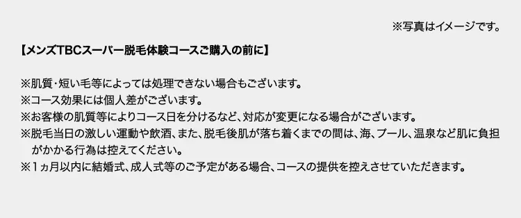 ※写真はイメージです。
【メンズTBCスーパー脱毛体験コースご購入の前に】
※肌質・短い毛等によっては処理できない場合もございます。
※コース効果には個人差がございます。
※お客様の肌質等によりコース日を分けるなど、 対応が変更になる場合がございます。
※脱毛当日の激しい運動や飲酒、 また、 脱毛後肌が落ち着くまでの間は、 海、プール、 温泉など肌に負担
がかかる行為は控えてください。
※1ヵ月以内に結婚式、成人式等のご予定がある場合、コースの提供を控えさせていただきます。