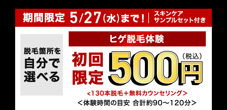 スキンケア
期間限定 5/27 (水) まで! サンプルセット付き
5/27(*)*T!|
脱毛箇所を
自分で
選べる
ヒゲ脱毛体験
限定500円
<130本脱毛+ 無料カウンセリング>
<体験時間の目安 合計約90~120分>