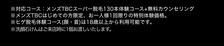 ※対応コース:メンズTBCスーパー脱毛130本体験コース+無料カウンセリング
※メンズTBCはじめての方限定、 お一人様1回限りの特別体験価格。
※ヒゲ脱毛体験コース (顔・首) は18歳以上から利用可能です。
※洗顔石けんはご来店時に1個お渡しいたします。