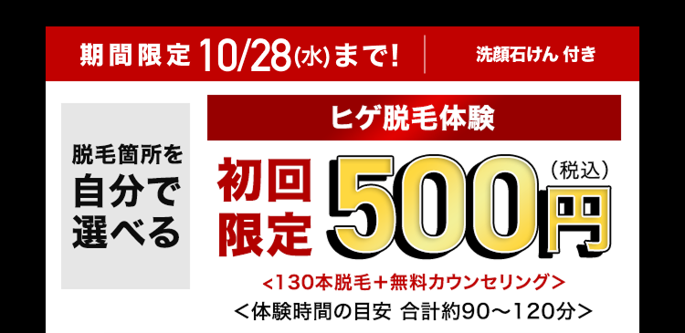 期間限定 10/28(水)まで!
脱毛箇所を
自分で
選べる
洗顔石けん 付き
ヒゲ脱毛体験
限定500円
<130本脱毛+ 無料カウンセリング>
<体験時間の目安 合計約90~120分>
