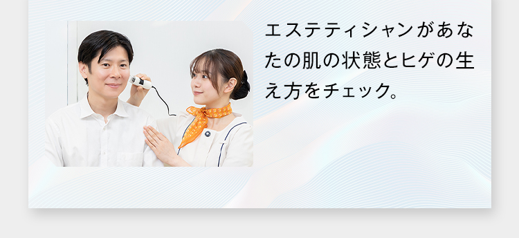 エステティシャンがあな
たの肌の状態とヒゲの生
え方をチェック。