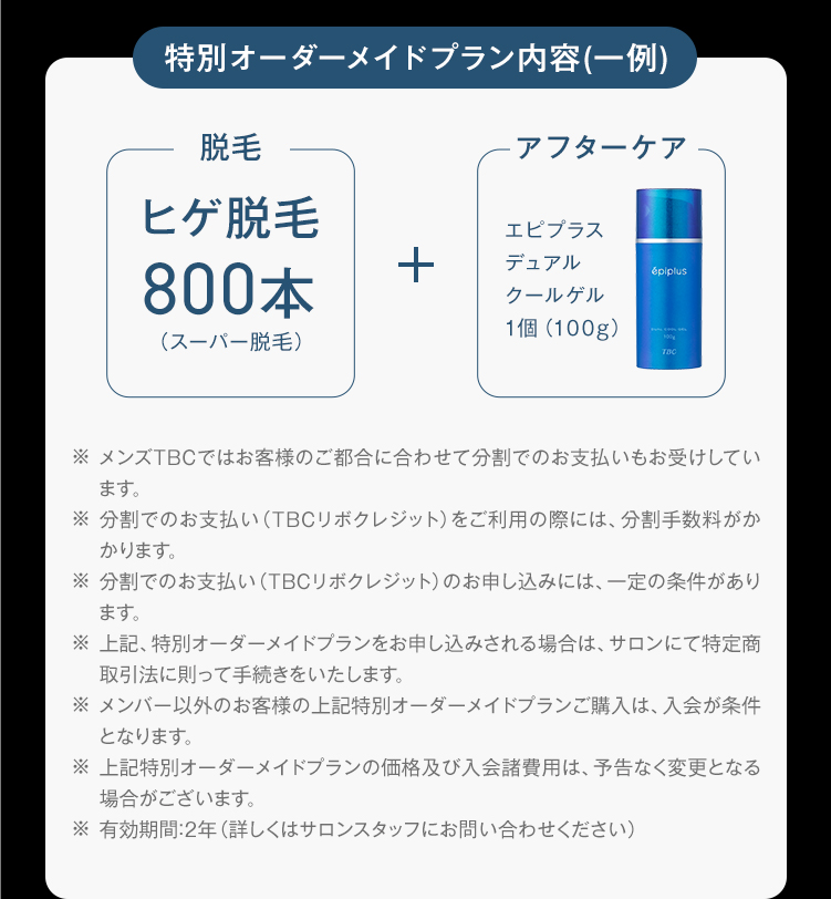特別オーダーメイドプラン内容(一例)
脱毛
アフターケア
ヒゲ脱毛
エピプラス
800本
+
デュアル
クールゲル
épiplus
1個(100g)
(スーパー脱毛)
TBC
※ メンズTBCではお客様のご都合に合わせて分割でのお支払いもお受けしてい
ます。
※分割でのお支払い (TBCリボクレジット) をご利用の際には、 分割手数料がか
かります。
※分割でのお支払い (TBCリボクレジット) のお申し込みには、一定の条件があり
ます。
※上記、特別オーダーメイドプランをお申し込みされる場合は、 サロンにて特定商
取引法に則って手続きをいたします。
※メンバー以外のお客様の上記特別オーダーメイドプランご購入は、入会が条件
となります。
※ 上記特別オーダーメイドプランの価格及び入会諸費用は、予告なく変更となる
場合がございます。
※有効期間:2年 (詳しくはサロンスタッフにお問い合わせください)