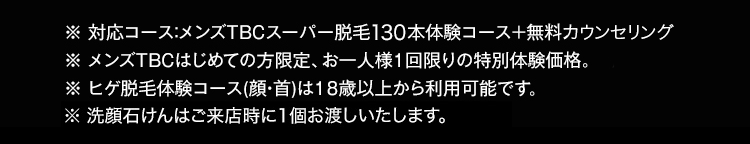 ※ 対応コース:メンズTBCスーパー脱毛130本体験コース+無料カウンセリング
※ メンズTBCはじめての方限定、お一人様1回限りの特別体験価格。
※ ヒゲ脱毛体験コース (顔・首)は18歳以上から利用可能です。
※洗顔石けんはご来店時に1個お渡しいたします。