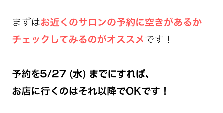 まずはお近くのサロンの予約に空きがあるか
チェックしてみるのがオススメです!
予約を5/27 (水) までにすれば、
お店に行くのはそれ以降でOKです!