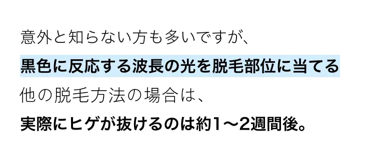 意外と知らない方も多いですが、
黒色に反応する波長の光を脱毛部位に当てる
他の脱毛方法の場合は、
実際にヒゲが抜けるのは約1~2週間後。