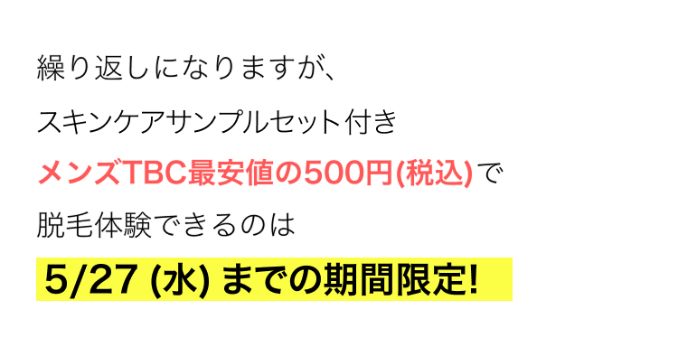 繰り返しになりますが、
スキンケアサンプルセット付き
メンズTBC最安値の500円(税込)で
脱毛体験できるのは
5/27 (水) までの期間限定!
