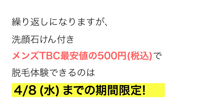 繰り返しになりますが、
洗顔石けん付き
メンズTBC最安値の500円 (税込)で
脱毛体験できるのは
4/8 (水) までの期間限定!