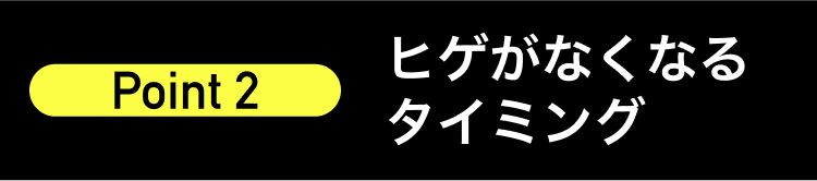 ヒゲがなくなる
Point 2
タイミング