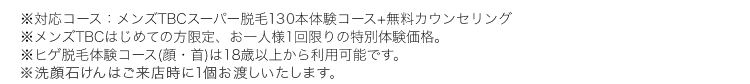 ※対応コース:メンズTBCスーパー脱毛130本体験コース+無料カウンセリング
メンズTBCはじめての方限定、 お一人様1回限りの特別体験価格。
※ヒゲ脱毛体験コース (顔・首)は18歳以上から利用可能です。
※洗顔石けんはご来店時に1個お渡しいたします。