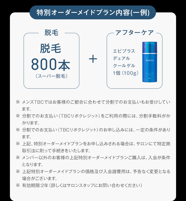 特別オーダーメイドプラン内容 (一例)
※ メンズTBCではお客様のご都合に合わせて分割でのお支払いもお受けしてい
ます。
※分割でのお支払い (TBCリボクレジット) をご利用の際には、 分割手数料がか
かります。
※分割でのお支払い (TBCリボクレジット) のお申し込みには、 一定の条件があり
ます。
※ 上記、特別オーダーメイドプランをお申し込みされる場合は、 サロンにて特定商
取引法に則って手続きをいたします。
※メンバー以外のお客様の上記特別オーダーメイドプランご購入は、入会が条件
となります。
※ 上記特別オーダーメイドプランの価格及び入会諸費用は、予告なく変更となる
場合がございます。
※有効期限:2年 (詳しくはサロンスタッフにお問い合わせください)