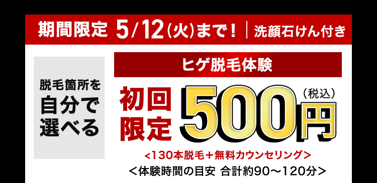 期間限定 5/12(火)まで! | 洗顔石けん付き
脱毛箇所を
自分で
選べる
ヒゲ脱毛体験
限定500円
<130本脱毛+ 無料カウンセリング>
<体験時間の目安 合計約90~120分>