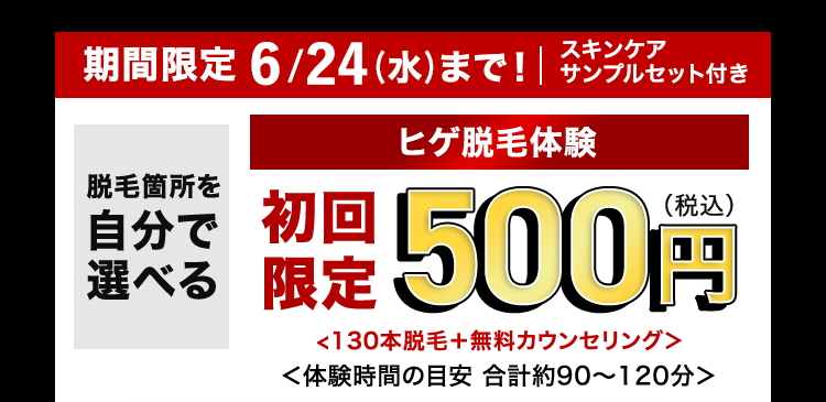 スキンケア
期間限定 6/24 (水) まで! | サンプルセット付き
脱毛箇所を
自分で 初回
選べる
ヒゲ脱毛体験
限定 500円
<130本脱毛+ 無料カウンセリング>
<体験時間の目安 合計約90~120分>
