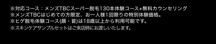 ※対応コース:メンズTBCスーパー脱毛130本体験コース+無料カウンセリング
※メンズTBCはじめての方限定、 お一人様1回限りの特別体験価格。
※ヒゲ脱毛体験コース (顔・首)は18歳以上から利用可能です。
※スキンケアサンプルセットはご来店時にお渡しいたします。