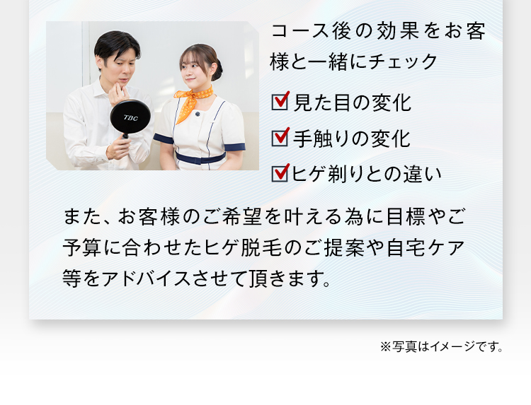 コース後の効果をお客
様と一緒にチェック
見た目の変化
TBC
手触りの変化
ヒゲ剃りとの違い
また、お客様のご希望を叶える為に目標やご
予算に合わせたヒゲ脱毛のご提案や自宅ケア
等をアドバイスさせて頂きます。
※写真はイメージです。