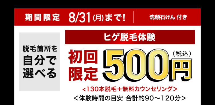 期間限定 8/31(月)まで!
脱毛箇所を
自分で
選べる
洗顔石けん 付き
ヒゲ脱毛体験
限定500円
<130本脱毛+ 無料カウンセリング>
<体験時間の目安 合計約90~120分>