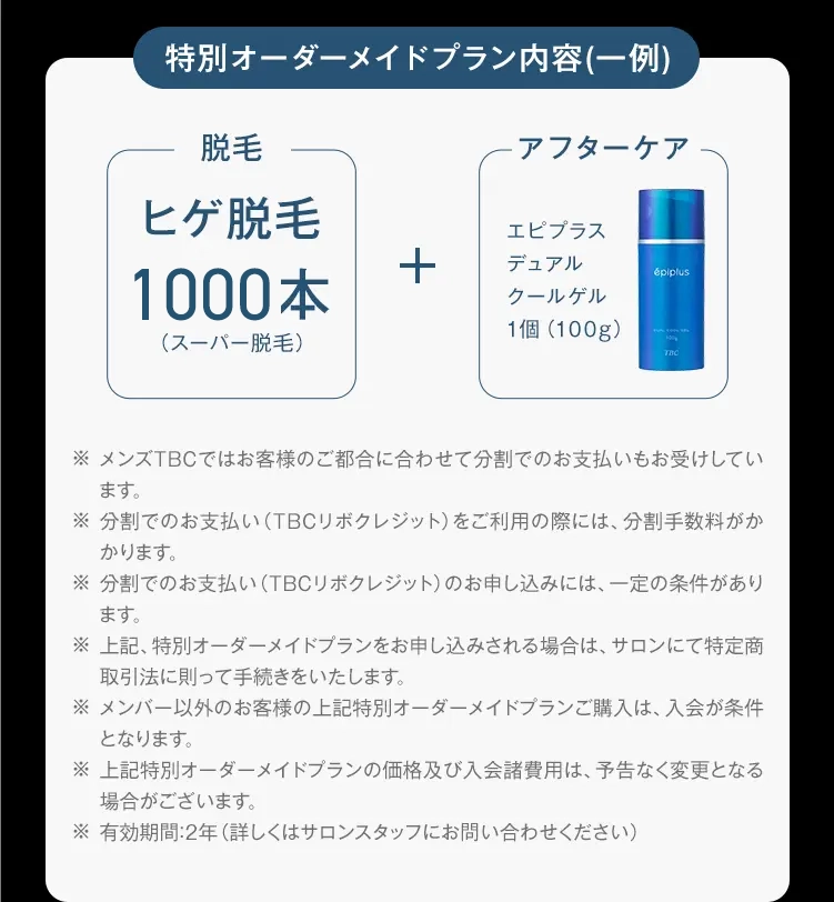 特別オーダーメイドプラン内容(一例)
脱毛
アフターケア
ヒゲ脱毛
エピプラス
1000本
+
デュアル
épiplus
クールゲル
1個(100g)
(スーパー脱毛)
TRO
※ メンズTBCではお客様のご都合に合わせて分割でのお支払いもお受けしてい
ます。
※分割でのお支払い (TBCリボクレジット) をご利用の際には、 分割手数料がか
かります。
※分割でのお支払い (TBCリボクレジット) のお申し込みには、一定の条件があり
ます。
※上記、特別オーダーメイドプランをお申し込みされる場合は、 サロンにて特定商
取引法に則って手続きをいたします。
※メンバー以外のお客様の上記特別オーダーメイドプランご購入は、 入会が条件
となります。
※ 上記特別オーダーメイドプランの価格及び入会諸費用は、予告なく変更となる
場合がございます。
※有効期間:2年 (詳しくはサロンスタッフにお問い合わせください)