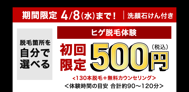 期間限定 4/8(水)まで! | 洗顔石けん付き
脱毛箇所を
自分で
選べる
ヒゲ脱毛体験
限定500円
<130本脱毛+ 無料カウンセリング>
<体験時間の目安 合計約90~120分>