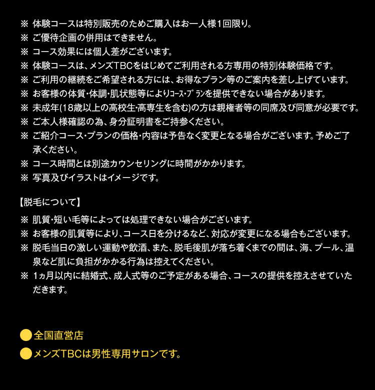 ※体験コースは特別販売のためご購入はお一人様1回限り。
※ ご優待企画の併用はできません。
※ コース効果には個人差がございます。
※ 体験コースは、 メンズTBCをはじめてご利用される方専用の特別体験価格です。
※ご利用の継続をご希望される方には、お得なプラン等のご案内を差し上げています。
※ お客様の体質・体調・肌状態等によりコース・プランを提供できない場合があります。
※未成年(18歳以上の高校生・高専生を含む)の方は親権者等の同席及び同意が必要です。
※ご本人様確認の為、身分証明書をご持参ください。
※ご紹介コース・プランの価格・内容は予告なく変更となる場合がございます。 予めご了
承ください。
※コース時間とは別途カウンセリングに時間がかかります。
※ 写真及びイラストはイメージです。
【脱毛について】
※ 肌質・短い毛等によっては処理できない場合がございます。
※お客様の肌質等により、コース日を分けるなど、 対応が変更になる場合もございます。
※ 脱毛当日の激しい運動や飲酒、 また、脱毛後肌が落ち着くまでの間は、海、プール、温
泉など肌に負担がかかる行為は控えてください。
※ 1ヵ月以内に結婚式、成人式等のご予定がある場合、 コースの提供を控えさせていた
だきます。
●全国直営店
メンズTBCは男性専用サロンです。