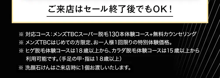ご来店はセール終了後でもOK!
※ 対応コース:メンズTBCスーパー脱毛130本体験コース+無料カウンセリング
※ メンズTBCはじめての方限定、 お一人様1回限りの特別体験価格。
※ ヒゲ脱毛体験コースは18歳以上から、カラダ脱毛体験コースは15歳以上から
利用可能です。 (手足の甲・指は18歳以上)
※洗顔石けんはご来店時に1個お渡しいたします。