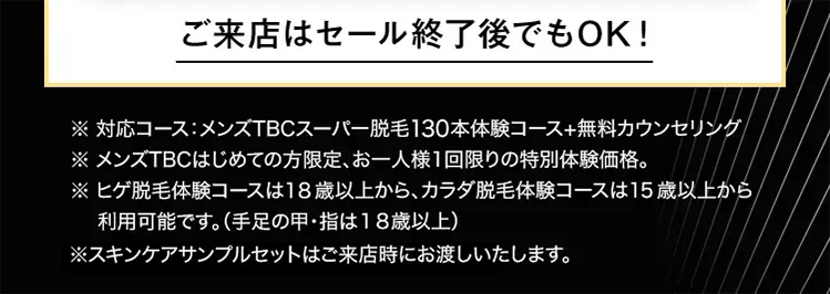 ご来店はセール終了後でもOK!
※ 対応コース:メンズTBCスーパー脱毛130本体験コース+無料カウンセリング/
※ メンズTBCはじめての方限定、 お一人様1回限りの特別体験価格。
※ ヒゲ脱毛体験コースは18歳以上から、カラダ脱毛体験コースは15歳以上から
利用可能です。 (手足の甲・指は18歳以上)
※スキンケアサンプルセットはご来店時にお渡しいたします。