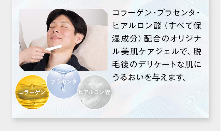 コラーゲン
プラセンタ
「ヒアルロン酸
コラーゲン プラセンタ・
ヒアルロン酸 (すべて保
湿成分)配合のオリジナ
ル美肌ケアジェルで、脱
毛後のデリケートな肌に
うるおいを与えます。