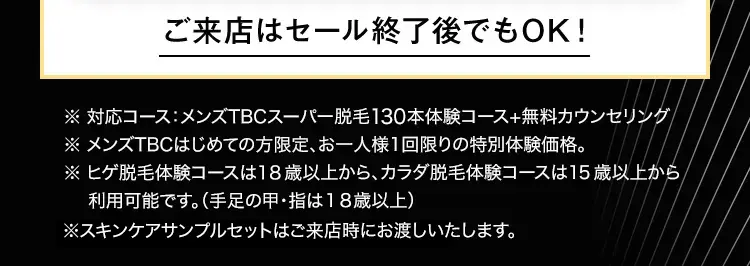 ご来店はセール終了後でもOK!
※ 対応コース:メンズTBCスーパー脱毛130本体験コース+無料カウンセリング
※ メンズTBCはじめての方限定、 お一人様1回限りの特別体験価格。
※ ヒゲ脱毛体験コースは18歳以上から、カラダ脱毛体験コースは15歳以上から
利用可能です。 (手足の甲・指は18歳以上)
※スキンケアサンプルセットはご来店時にお渡しいたします。