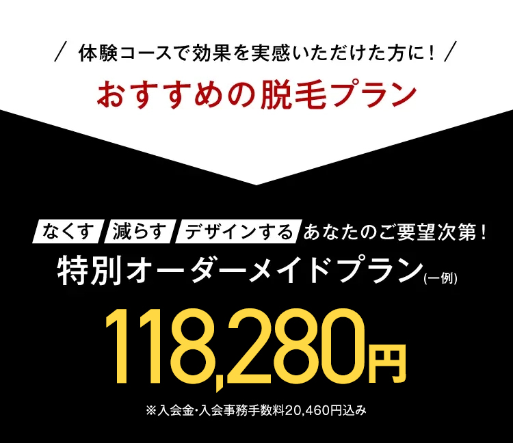 体験コースで効果を実感いただけた方に!
おすすめの脱毛プラン
なくす 減らす デザインする あなたのご要望次第!
特別オーダーメイドプラン(一例)
118,280円
※入会金・入会事務手数料20,460円込み