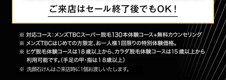 ご来店はセール終了後でもOK!
対応コース:メンズTBCスーパー脱毛130本体験コース+無料カウンセリング/
※ メンズTBCはじめての方限定、 お一人様1回限りの特別体験価格。
※ヒゲ脱毛体験コースは18歳以上から、カラダ脱毛体験コースは15歳以上から
利用可能です。 (手足の甲・指は18歳以上)
※ 洗顔石けんはご来店時に1個お渡しいたします。