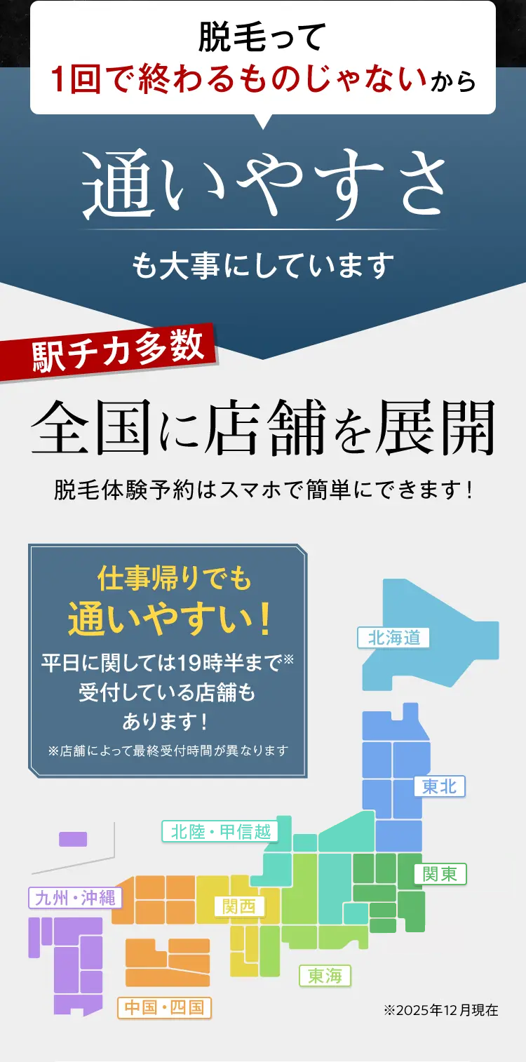 脱毛って
1回で終わるものじゃないから
通いやすさ
も大事にしています
駅チカ多数
全国に店舗を展開
脱毛体験予約はスマホで簡単にできます!
仕事帰りでも
通いやすい!
平日に関しては19時半まで※
受付している店舗も
あります!
※店舗によって最終受付時間が異なります
北海道
東北
北陸・甲信越
関東
[九州・沖縄]
関西
東海
中国・四国
※2025年12月現在