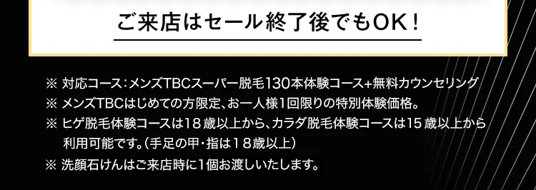 ご来店はセール終了後でもOK!
※ 対応コース:メンズTBCスーパー脱毛130本体験コース+無料カウンセリング
※ メンズTBCはじめての方限定、 お一人様1回限りの特別体験価格。
※ヒゲ脱毛体験コースは18歳以上から、カラダ脱毛体験コースは15歳以上から
利用可能です。 (手足の甲・指は18歳以上)
※ 洗顔石けんはご来店時に1個お渡しいたします。
