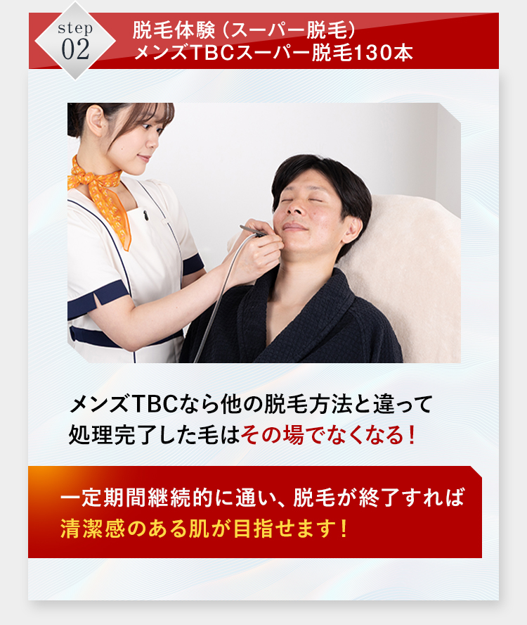 step 脱毛体験 (スーパー脱毛)
02
メンズTBCスーパー脱毛130本
メンズTBCなら他の脱毛方法と違って
処理完了した毛はその場でなくなる!
一定期間継続的に通い、脱毛が終了すれば
清潔感のある肌が目指せます!
