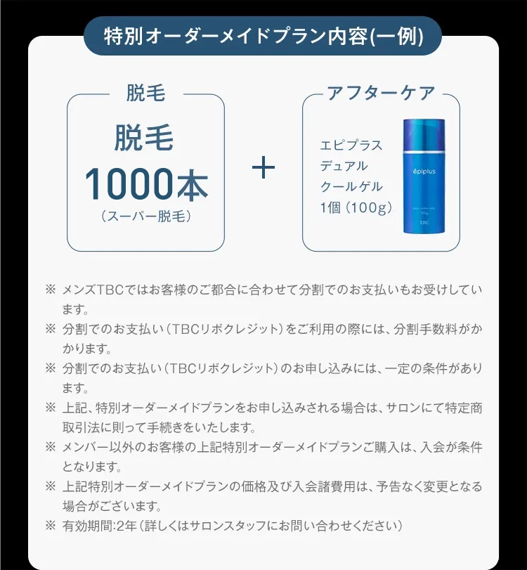 特別オーダーメイドプラン内容(一例)
脱毛
アフターケア
脱毛
エピプラス
1000本
+
デュアル
épiplus
クールゲル
1個(100g)
(スーパー脱毛)
7DC
※ メンズTBCではお客様のご都合に合わせて分割でのお支払いもお受けしてい
ます。
※分割でのお支払い (TBCリボクレジット) をご利用の際には、 分割手数料がか
かります。
※分割でのお支払い (TBCリボクレジット) のお申し込みには、 一定の条件があり
ます。
※ 上記、特別オーダーメイドプランをお申し込みされる場合は、 サロンにて特定商
取引法に則って手続きをいたします。
※メンバー以外のお客様の上記特別オーダーメイドプランご購入は、 入会が条件
となります。
※ 上記特別オーダーメイドプランの価格及び入会諸費用は、予告なく変更となる
場合がございます。
※有効期間:2年 (詳しくはサロンスタッフにお問い合わせください)